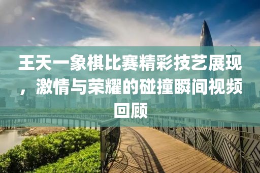 王天一象棋比赛精彩技艺展现，激情与荣耀的碰撞瞬间视频回顾