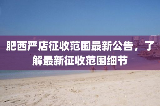 肥西严店征收范围最新公告，了解最新征收范围细节