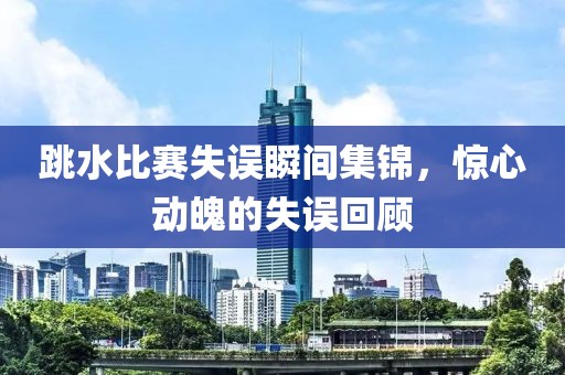 跳水比赛失误瞬间集锦，惊心动魄的失误回顾