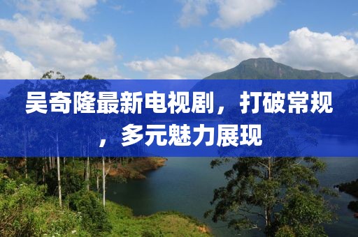 吴奇隆最新电视剧，打破常规，多元魅力展现