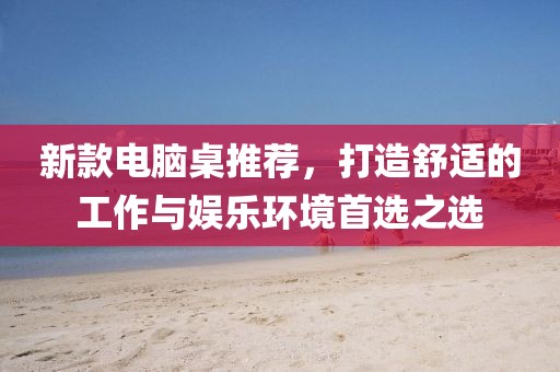 新款电脑桌推荐，打造舒适的工作与娱乐环境首选之选
