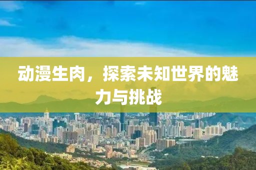 动漫生肉，探索未知世界的魅力与挑战