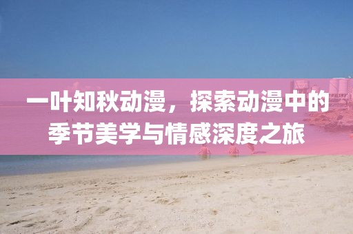 一叶知秋动漫，探索动漫中的季节美学与情感深度之旅