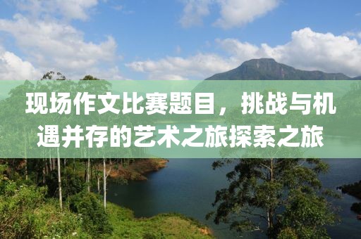 现场作文比赛题目，挑战与机遇并存的艺术之旅探索之旅