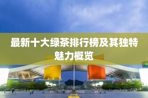 最新十大绿茶排行榜及其独特魅力概览