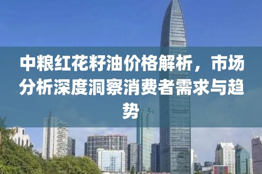 中粮红花籽油价格解析，市场分析深度洞察消费者需求与趋势