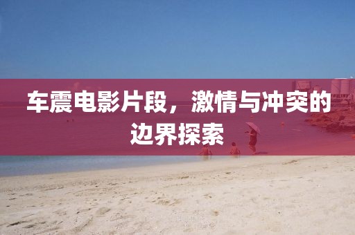 车震电影片段，激情与冲突的边界探索