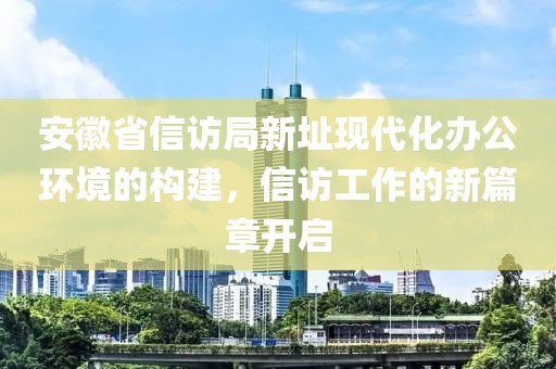 安徽省信访局新址现代化办公环境的构建，信访工作的新篇章开启