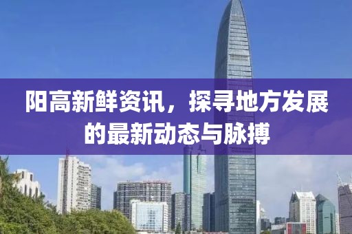 阳高新鲜资讯，探寻地方发展的最新动态与脉搏