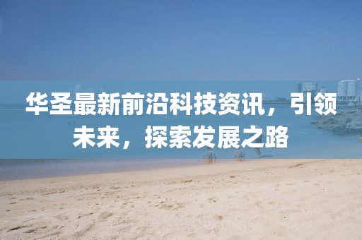 华圣最新前沿科技资讯，引领未来，探索发展之路