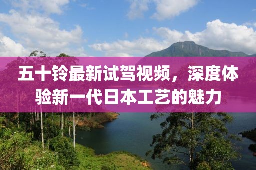 五十铃最新试驾视频，深度体验新一代日本工艺的魅力