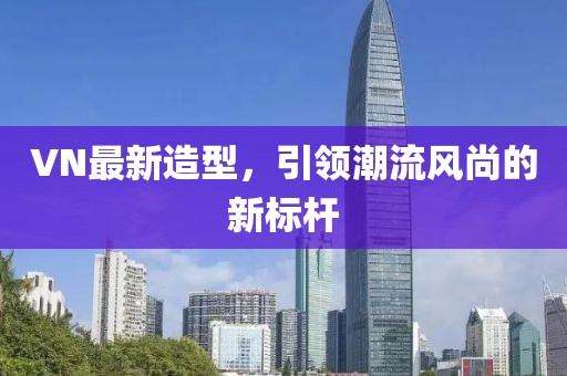 VN最新造型，引领潮流风尚的新标杆