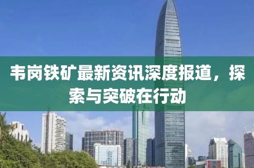 韦岗铁矿最新资讯深度报道，探索与突破在行动