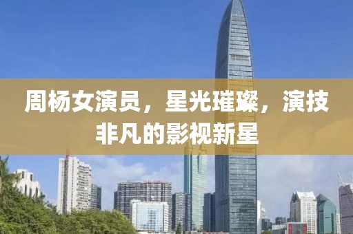 周杨女演员，星光璀璨，演技非凡的影视新星