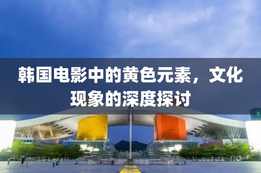 韩国电影中的黄色元素，文化现象的深度探讨