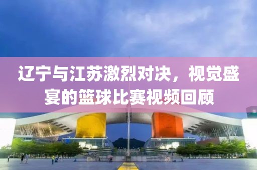 辽宁与江苏激烈对决，视觉盛宴的篮球比赛视频回顾
