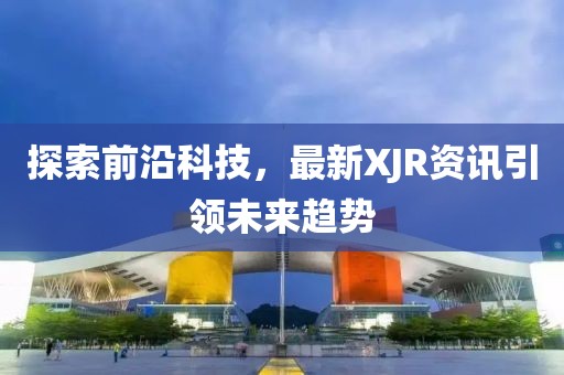 探索前沿科技，最新XJR资讯引领未来趋势