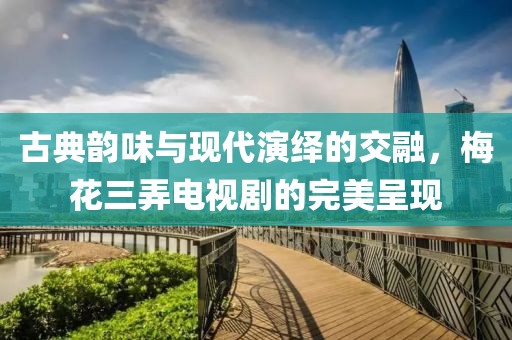 古典韵味与现代演绎的交融，梅花三弄电视剧的完美呈现