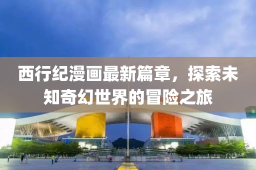 西行纪漫画最新篇章，探索未知奇幻世界的冒险之旅