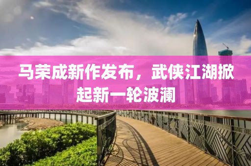 马荣成新作发布，武侠江湖掀起新一轮波澜