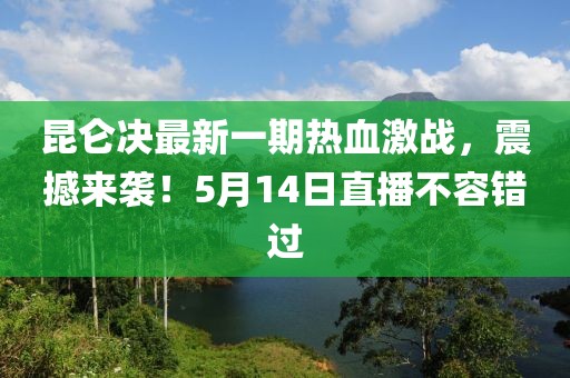 昆仑决最新一期热血激战，震撼来袭！5月14日直播不容错过