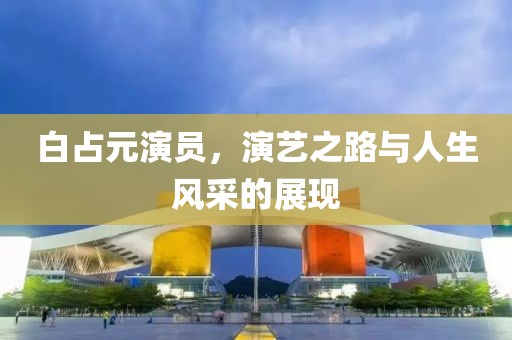 白占元演员，演艺之路与人生风采的展现