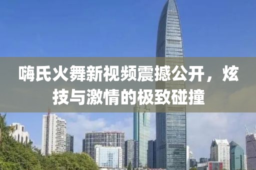 嗨氏火舞新视频震撼公开，炫技与激情的极致碰撞