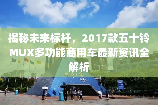 揭秘未来标杆，2017款五十铃MUX多功能商用车最新资讯全解析