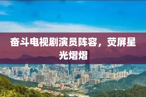 奋斗电视剧演员阵容，荧屏星光熠熠