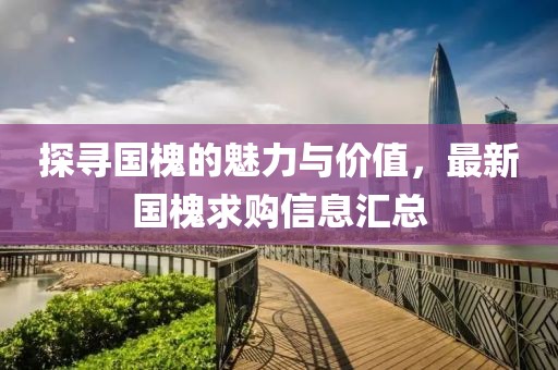 探寻国槐的魅力与价值，最新国槐求购信息汇总