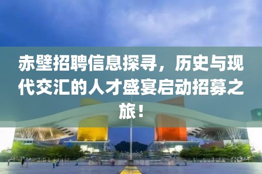 赤壁招聘信息探寻，历史与现代交汇的人才盛宴启动招募之旅！