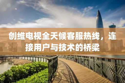 创维电视全天候客服热线，连接用户与技术的桥梁