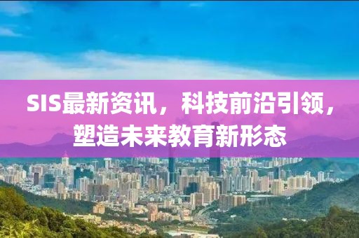 SIS最新资讯，科技前沿引领，塑造未来教育新形态