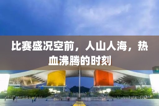 比赛盛况空前，人山人海，热血沸腾的时刻