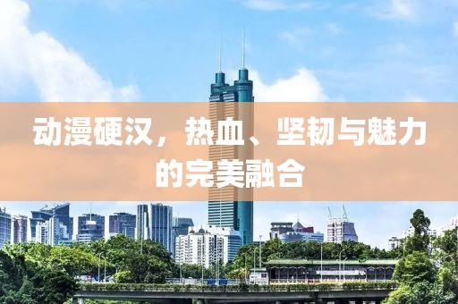 动漫硬汉，热血、坚韧与魅力的完美融合