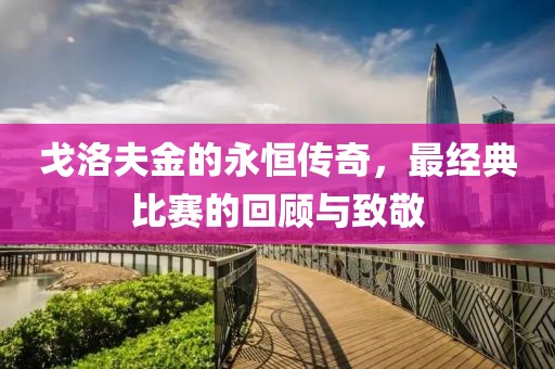 戈洛夫金的永恒传奇，最经典比赛的回顾与致敬