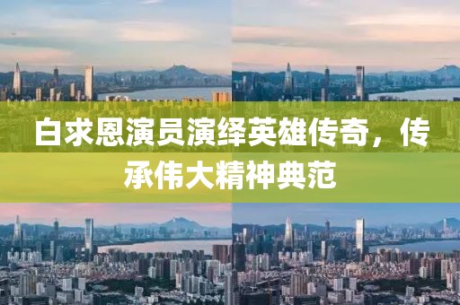 白求恩演员演绎英雄传奇，传承伟大精神典范