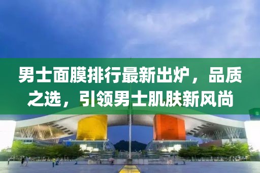 男士面膜排行最新出炉，品质之选，引领男士肌肤新风尚