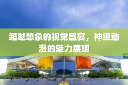 超越想象的视觉盛宴，神级动漫的魅力展现