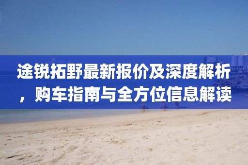 途锐拓野最新报价及深度解析，购车指南与全方位信息解读