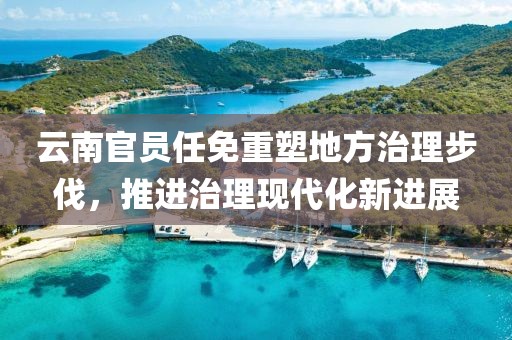 云南官员任免重塑地方治理步伐，推进治理现代化新进展