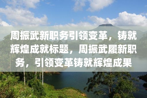 周振武新职务引领变革，铸就辉煌成就标题，周振武履新职务，引领变革铸就辉煌成果