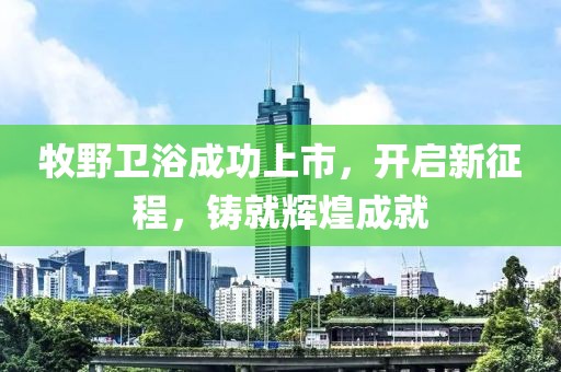 牧野卫浴成功上市，开启新征程，铸就辉煌成就