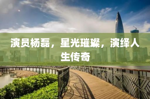 演员杨磊，星光璀璨，演绎人生传奇