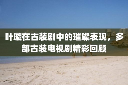 叶璇在古装剧中的璀璨表现，多部古装电视剧精彩回顾