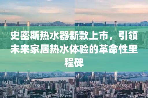 史密斯热水器新款上市，引领未来家居热水体验的革命性里程碑