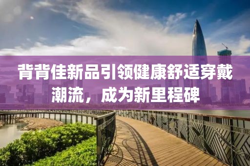 背背佳新品引领健康舒适穿戴潮流，成为新里程碑