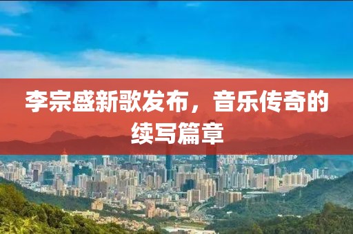 李宗盛新歌发布，音乐传奇的续写篇章