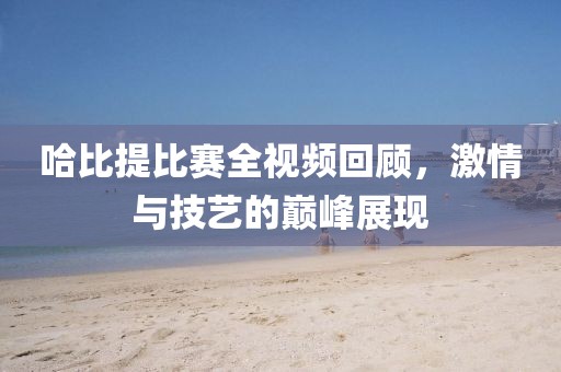 哈比提比赛全视频回顾，激情与技艺的巅峰展现