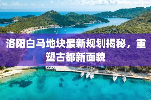 洛阳白马地块最新规划揭秘，重塑古都新面貌